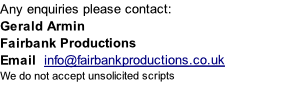 Any enquiries please contact:
Gerald Armin 
Fairbank Productions
Email  info@fairbankproductions.co.uk
We do not accept unsolicited scripts